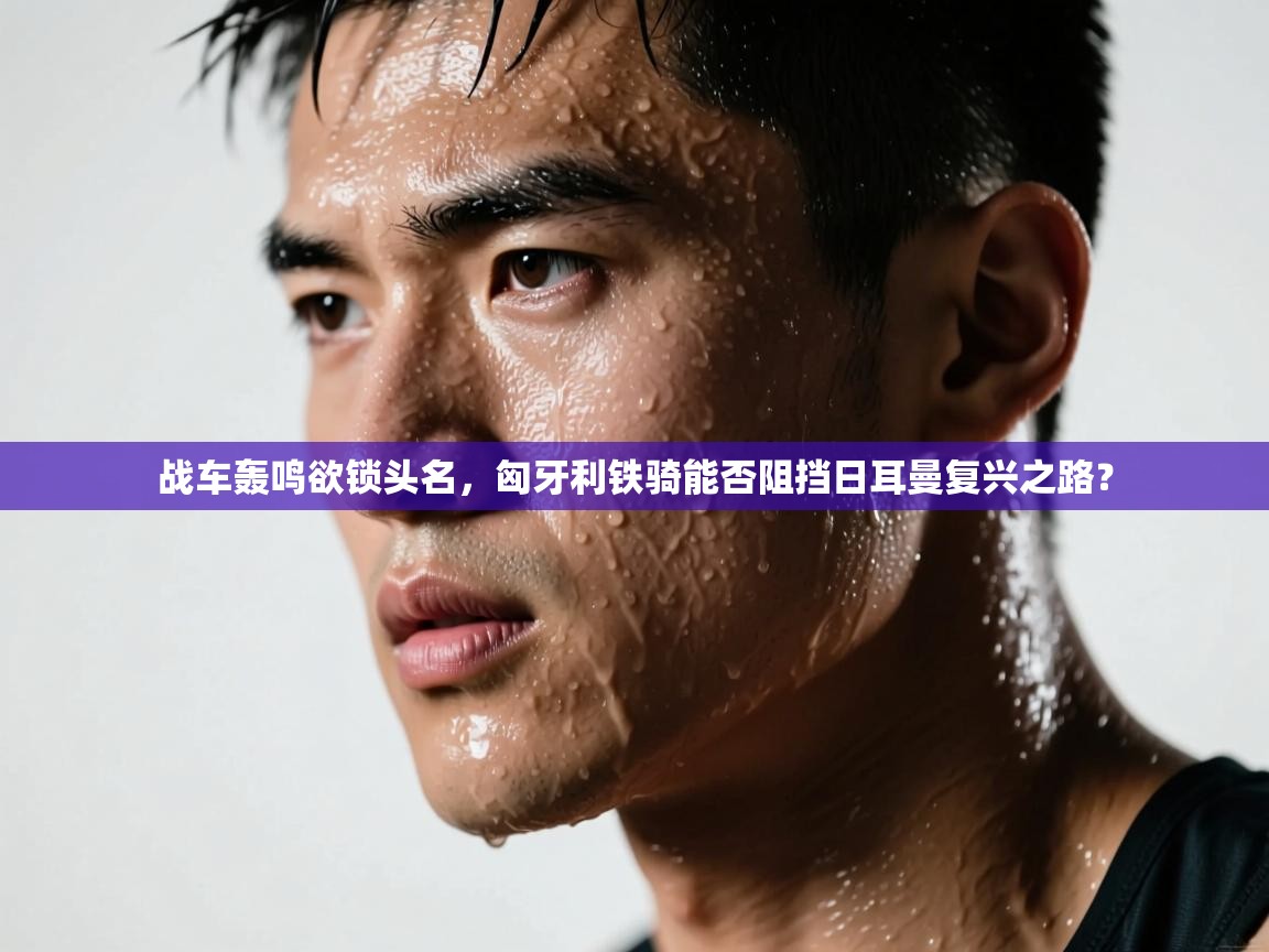 战车轰鸣欲锁头名，匈牙利铁骑能否阻挡日耳曼复兴之路？