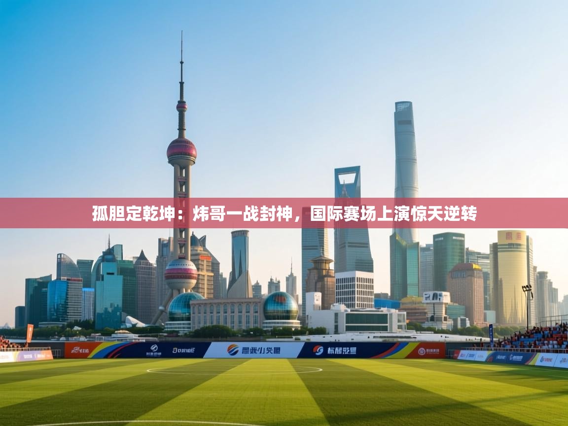 孤胆定乾坤：炜哥一战封神，国际赛场上演惊天逆转