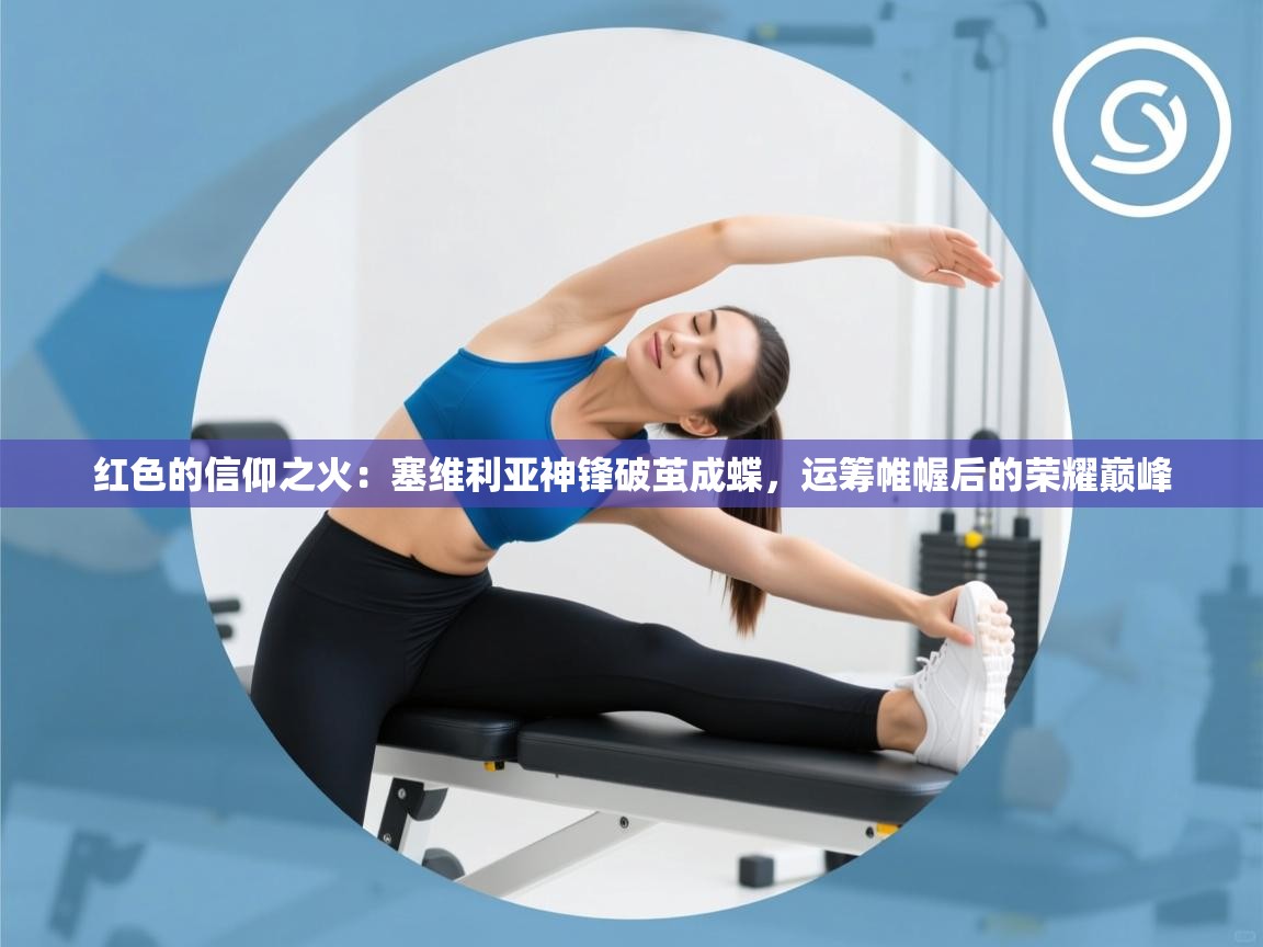 红色的信仰之火：塞维利亚神锋破茧成蝶，运筹帷幄后的荣耀巅峰