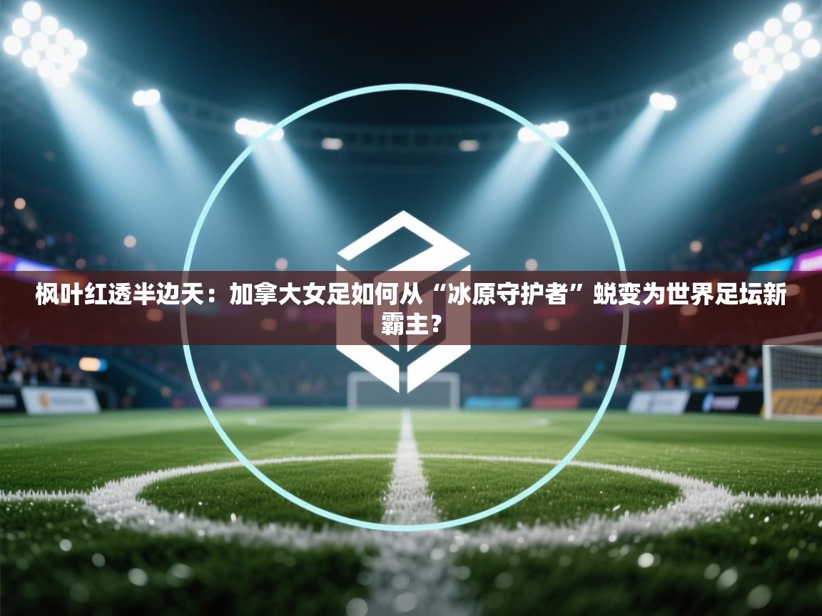 枫叶红透半边天：加拿大女足如何从“冰原守护者”蜕变为世界足坛新霸主？  第2张